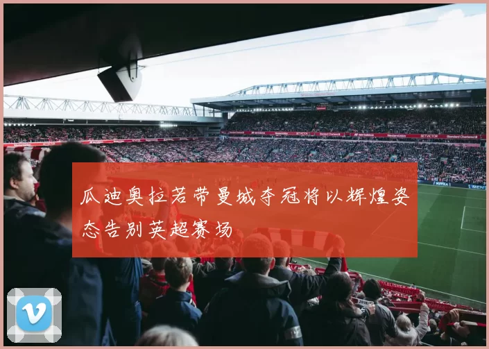 瓜迪奥拉若带曼城夺冠将以辉煌姿态告别英超赛场