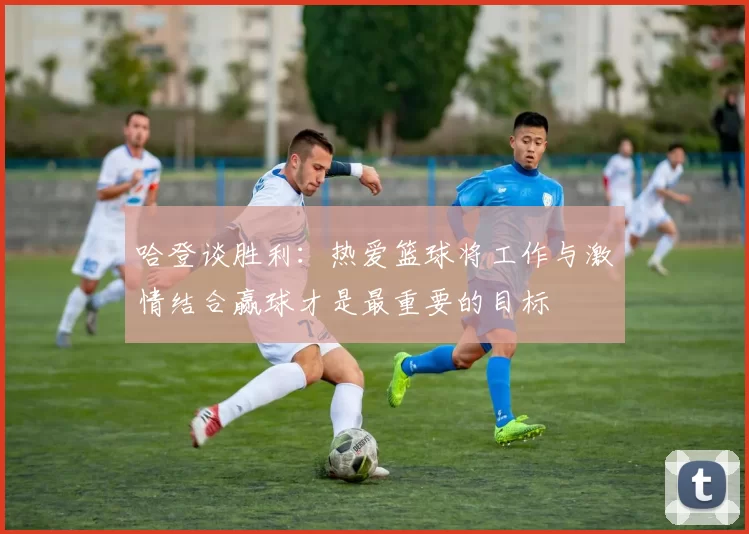 哈登谈胜利：热爱篮球将工作与激情结合赢球才是最重要的目标