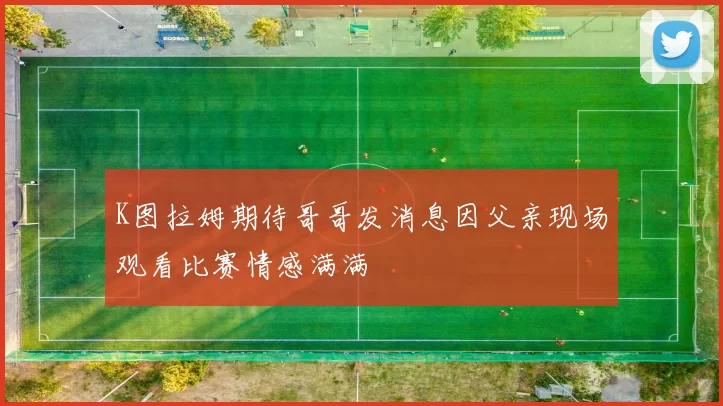 K图拉姆期待哥哥发消息因父亲现场观看比赛情感满满
