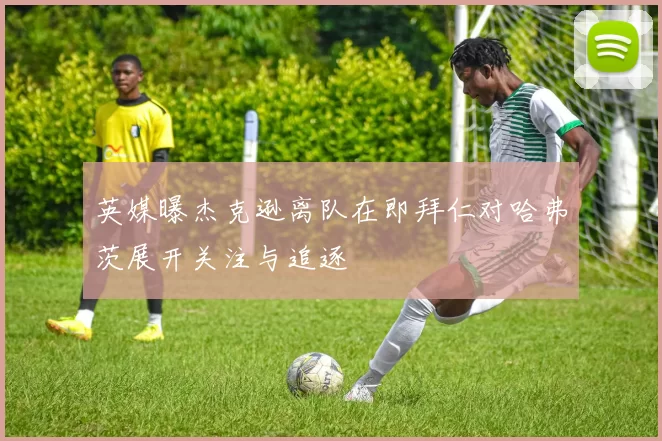 英媒曝杰克逊离队在即拜仁对哈弗茨展开关注与追逐