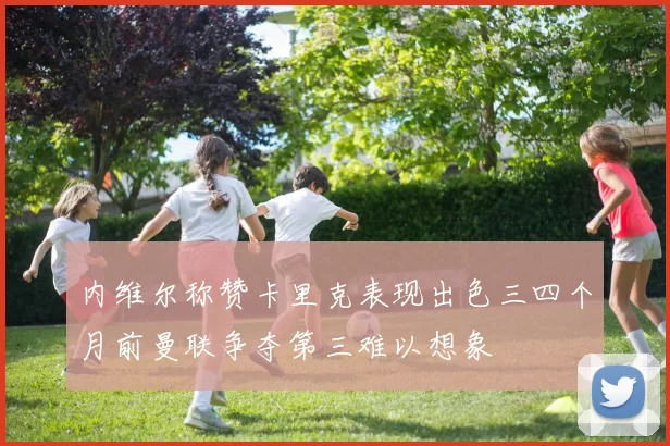 内维尔称赞卡里克表现出色三四个月前曼联争夺第三难以想象