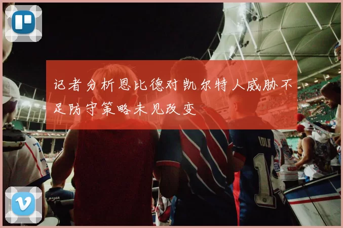 记者分析恩比德对凯尔特人威胁不足防守策略未见改变