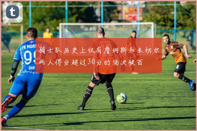 骑士队历史上仅有詹姆斯和米切尔两人得分超过30分的场次破百