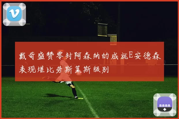 戴奇盛赞零封阿森纳的成就E安德森表现堪比劳斯莱斯级别
