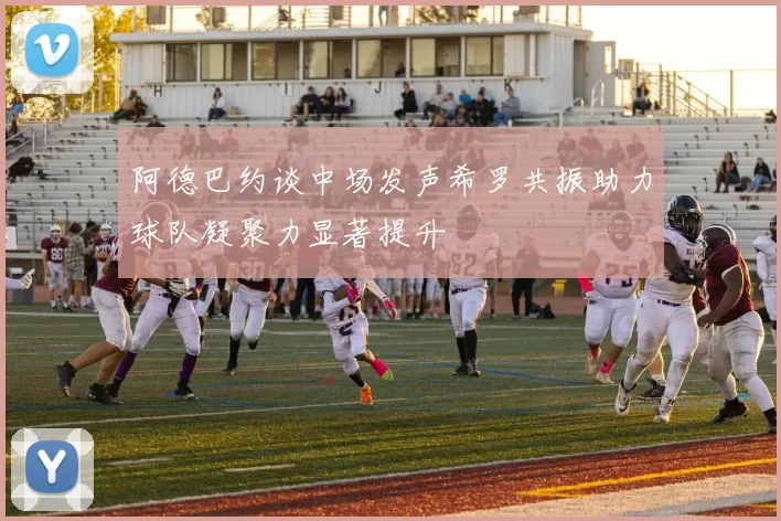 阿德巴约谈中场发声希罗共振助力球队凝聚力显著提升