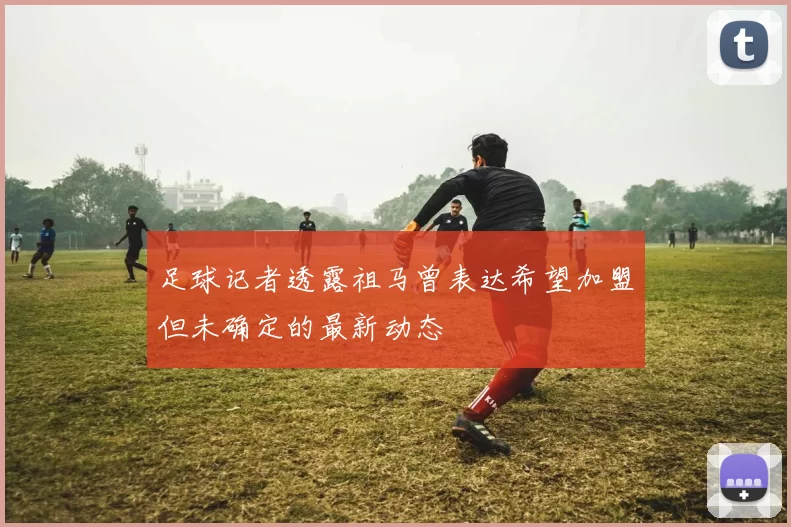 足球记者透露祖马曾表达希望加盟但未确定的最新动态